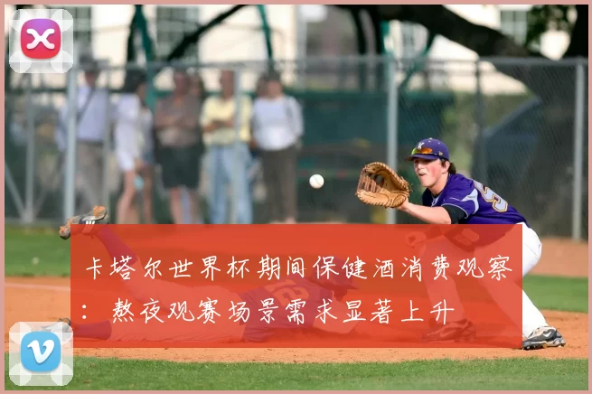 卡塔尔世界杯期间保健酒消费观察：熬夜观赛场景需求显著上升