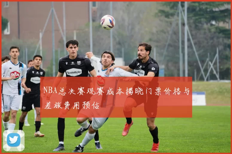 NBA总决赛观赛成本揭晓门票价格与差旅费用预估