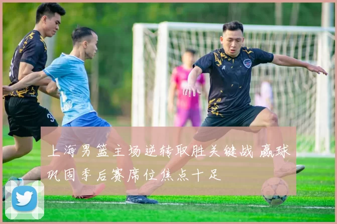 上海男篮主场逆转取胜关键战 赢球巩固季后赛席位焦点十足