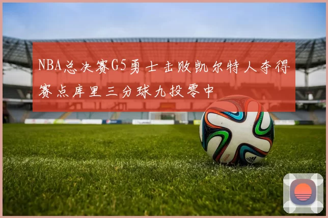 NBA总决赛G5勇士击败凯尔特人夺得赛点库里三分球九投零中