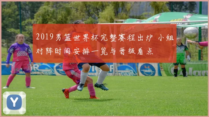 2019男篮世界杯完整赛程出炉 小组对阵时间安排一览与晋级看点