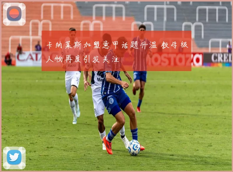 卡纳莱斯加盟意甲话题升温 教母级人物再度引发关注