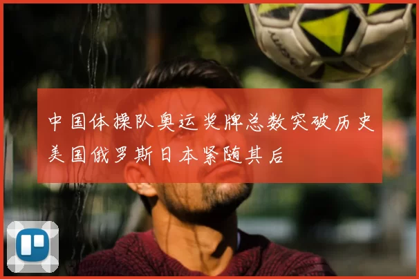 中国体操队奥运奖牌总数突破历史美国俄罗斯日本紧随其后