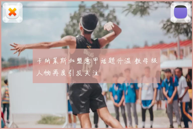 卡纳莱斯加盟意甲话题升温 教母级人物再度引发关注