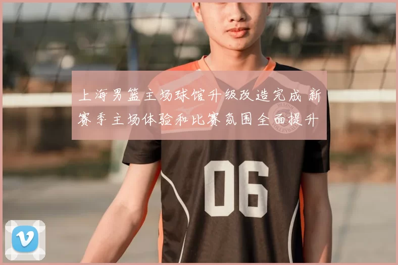 上海男篮主场球馆升级改造完成 新赛季主场体验和比赛氛围全面提升