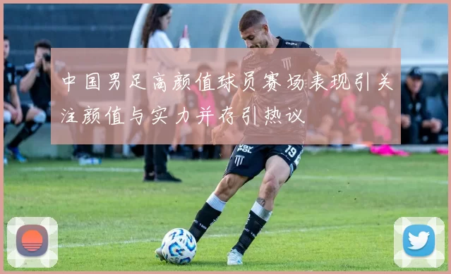 中国男足高颜值球员赛场表现引关注颜值与实力并存引热议