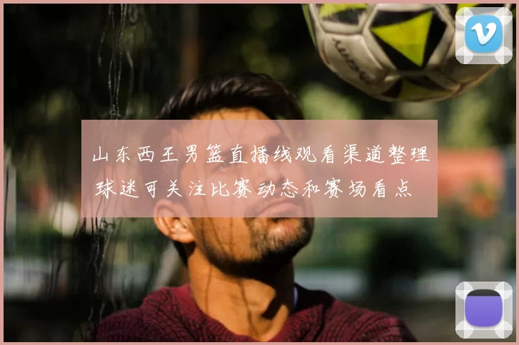 山东西王男篮直播线观看渠道整理 球迷可关注比赛动态和赛场看点