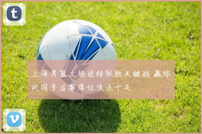 上海男篮主场逆转取胜关键战 赢球巩固季后赛席位焦点十足