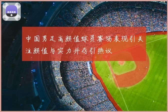中国男足高颜值球员赛场表现引关注颜值与实力并存引热议