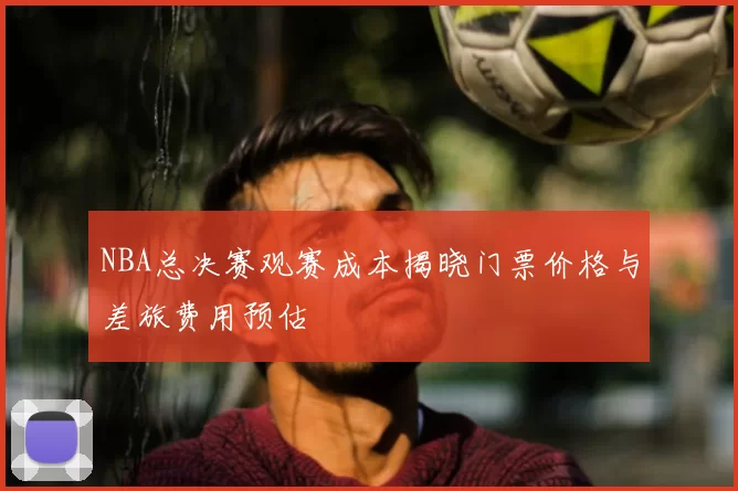NBA总决赛观赛成本揭晓门票价格与差旅费用预估