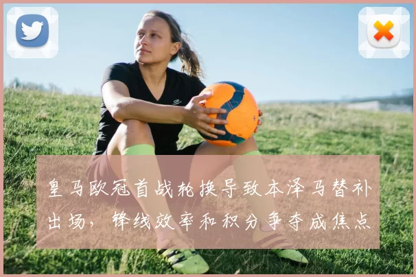 皇马欧冠首战轮换导致本泽马替补出场，锋线效率和积分争夺成焦点