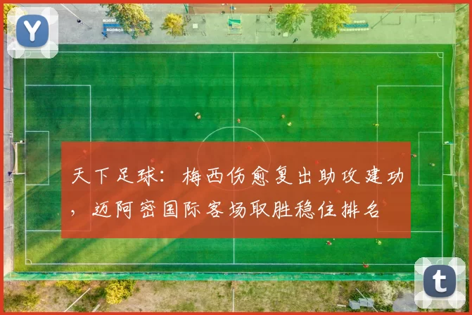 天下足球：梅西伤愈复出助攻建功，迈阿密国际客场取胜稳住排名