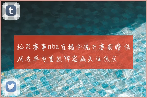 松果赛事nba直播今晚开赛前瞻 伤病名单与首发阵容成关注焦点