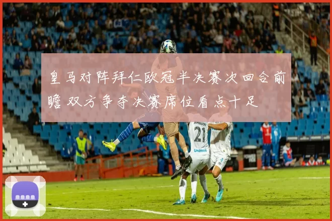 皇马对阵拜仁欧冠半决赛次回合前瞻 双方争夺决赛席位看点十足