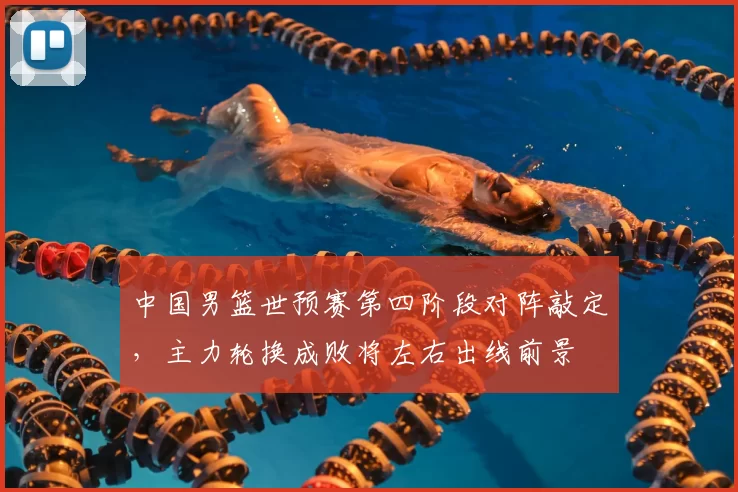 中国男篮世预赛第四阶段对阵敲定，主力轮换成败将左右出线前景