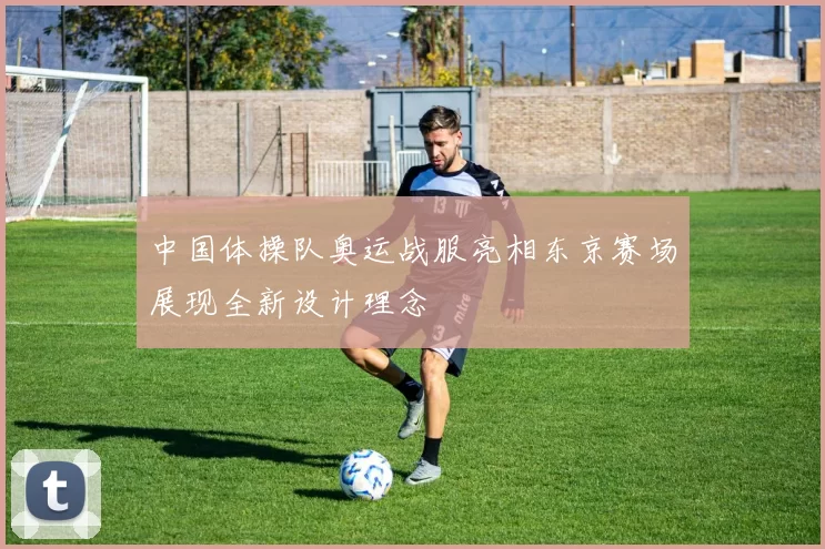 中国体操队奥运战服亮相东京赛场展现全新设计理念