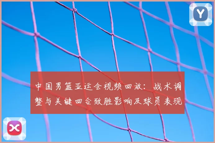 中国男篮亚运会视频回放：战术调整与关键回合致胜影响及球员表现解析