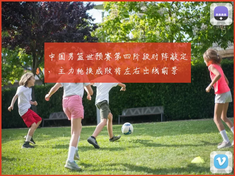 中国男篮世预赛第四阶段对阵敲定，主力轮换成败将左右出线前景