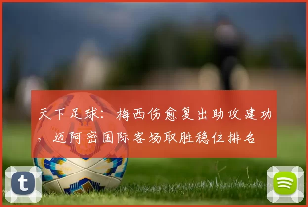 天下足球：梅西伤愈复出助攻建功，迈阿密国际客场取胜稳住排名