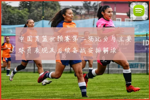 中国男篮世预赛第二场比分与主要球员表现及后续备战安排解读