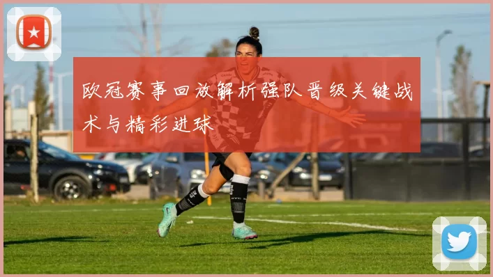 欧冠赛事回放解析强队晋级关键战术与精彩进球
