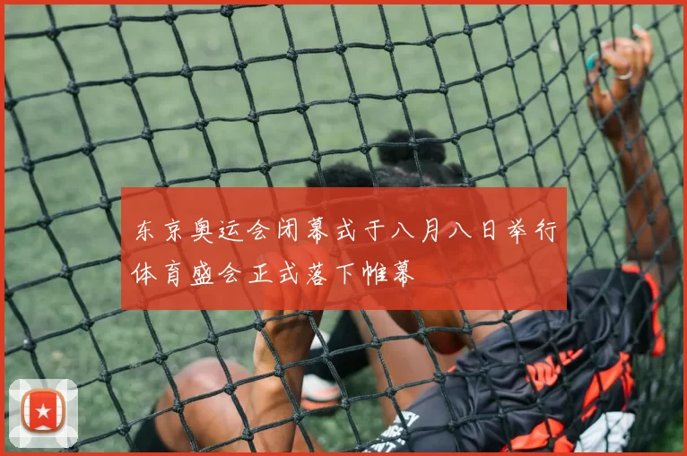 东京奥运会闭幕式于八月八日举行体育盛会正式落下帷幕