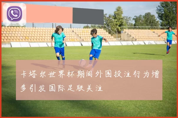 卡塔尔世界杯期间外围投注行为增多引发国际足联关注
