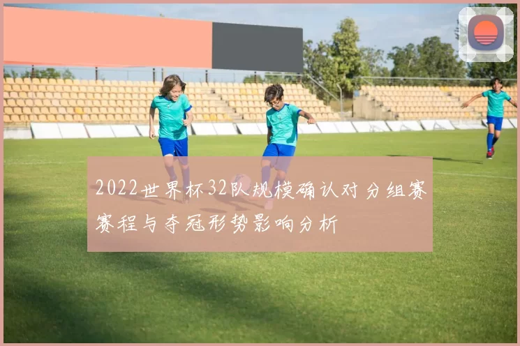 2022世界杯32队规模确认对分组赛赛程与夺冠形势影响分析