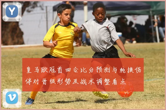 皇马欧冠首回合比分预测与轮换伤停对晋级形势及战术调整看点