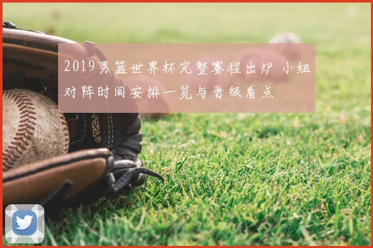 2019男篮世界杯完整赛程出炉 小组对阵时间安排一览与晋级看点
