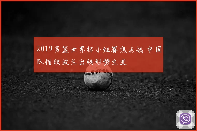 2019男篮世界杯小组赛焦点战 中国队惜败波兰出线形势生变