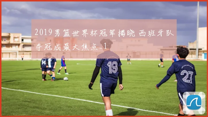 2019男篮世界杯冠军揭晓 西班牙队夺冠成最大焦点_1