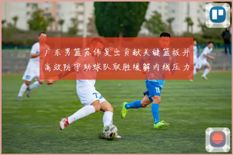 广东男篮苏伟复出贡献关键篮板并高效防守助球队取胜缓解内线压力