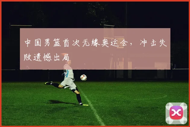 中国男篮首次无缘奥运会，冲击失败遗憾出局