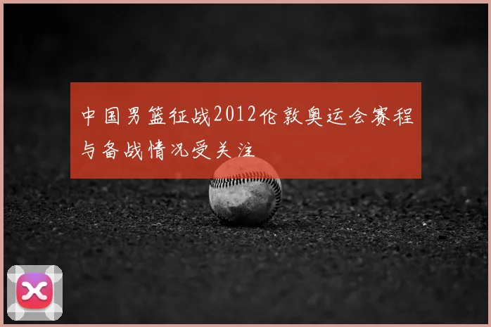 中国男篮征战2012伦敦奥运会赛程与备战情况受关注