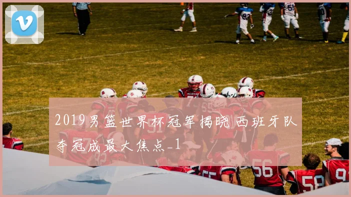 2019男篮世界杯冠军揭晓 西班牙队夺冠成最大焦点_1