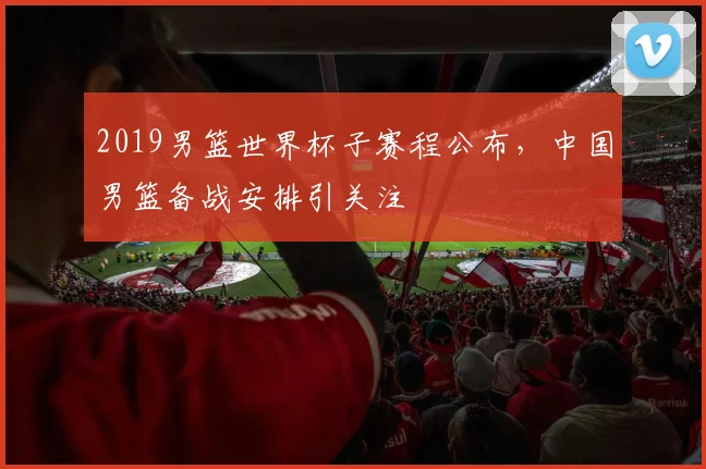 2019男篮世界杯子赛程公布,中国男篮备战安排引关注