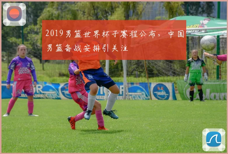 2019男篮世界杯子赛程公布,中国男篮备战安排引关注