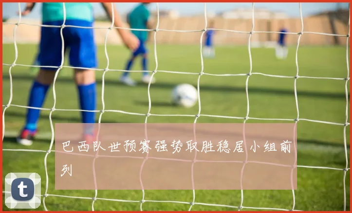 巴西队世预赛强势取胜稳居小组前列